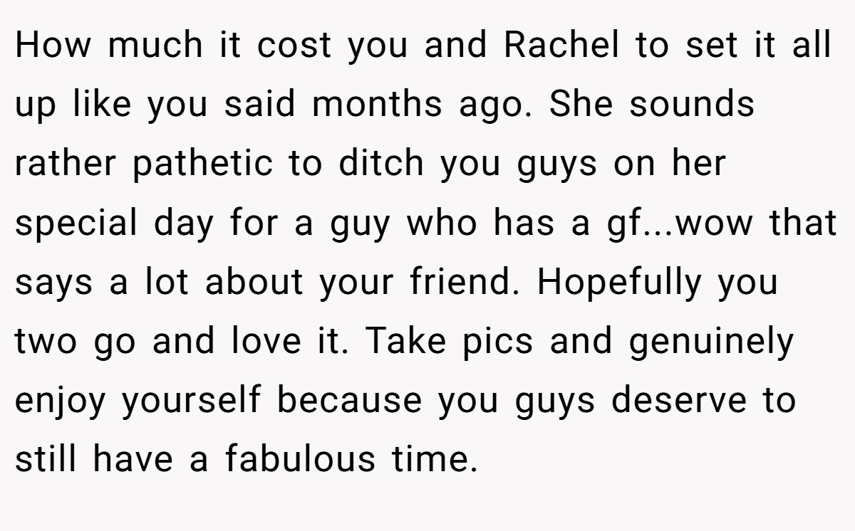How much it cost you and Rachel to set it all up like you said months ago. She sounds rather pathetic to ditch you guys on her special day for a guy who has a gf...wow that says a lot about your friend. Hopefully you two go and love it. Take pics and genuinely enjoy yourself because you guys deserve to still have a fabulous time.