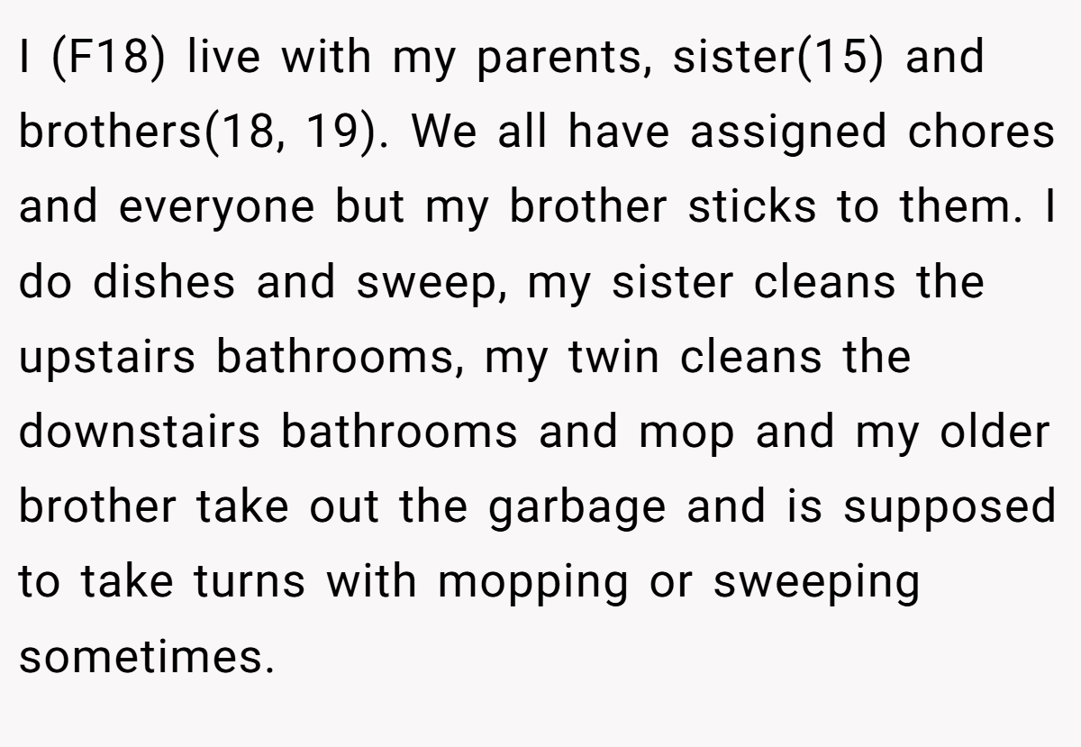 I (F18) live with my parents, sister(15) and brothers(18, 19). We all have assigned chores and everyone but my brother sticks to them. I do dishes and sweep, my sister cleans the upstairs bathrooms, my twin cleans the downstairs bathrooms and mop and my older brother take out the garbage and is supposed to take turns with mopping or sweeping sometimes.