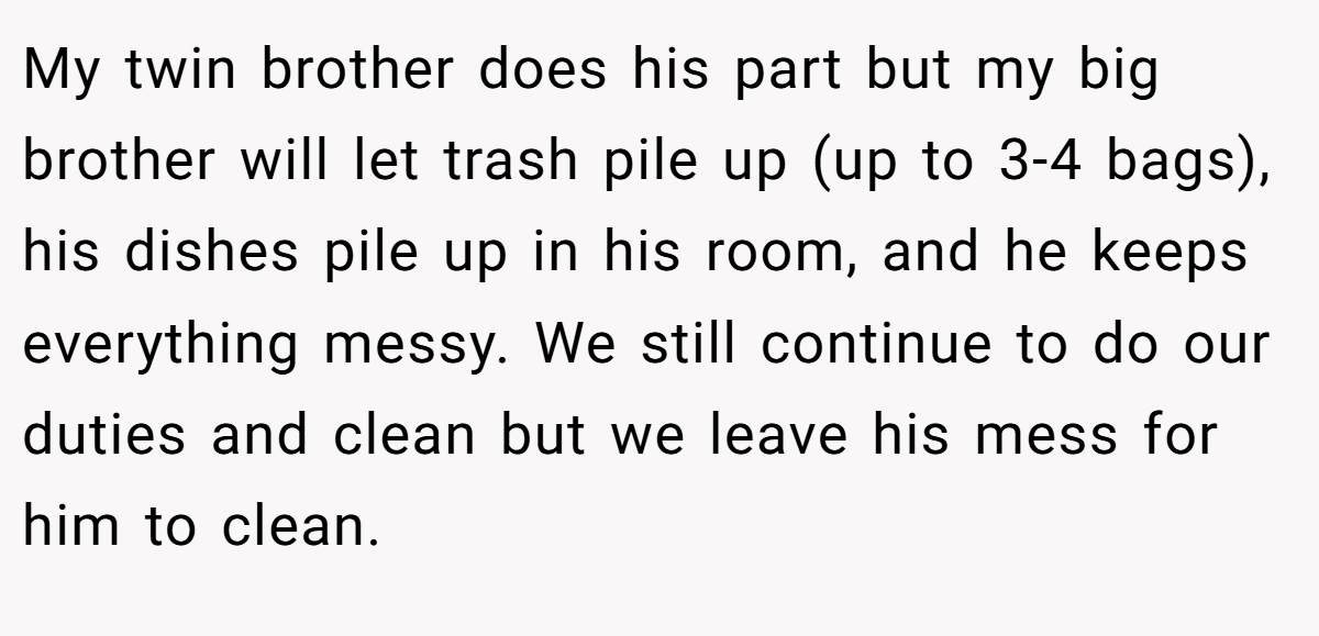 My twin brother does his part but my big brother will let trash pile up (up to 3-4 bags), his dishes pile up in his room, and he keeps everything messy. We still continue to do our duties and clean but we leave his mess for him to clean.
