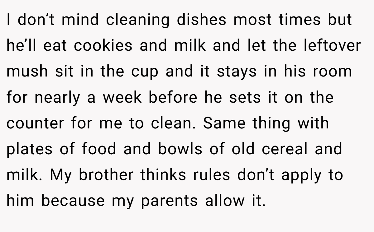 I don’t mind cleaning dishes most times but he’ll eat cookies and milk and let the leftover mush sit in the cup and it stays in his room for nearly a week before he sets it on the counter for me to clean. Same thing with plates of food and bowls of old cereal and milk. My brother thinks rules don’t apply to him because my parents allow it.
