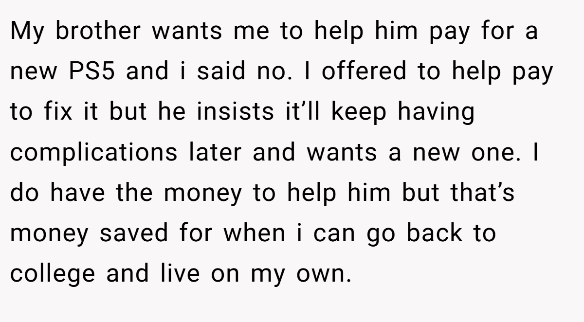 My brother wants me to help him pay for a new PS5 and i said no. I offered to help pay to fix it but he insists it’ll keep having complications later and wants a new one. I do have the money to help him but that’s money saved for when i can go back to college and live on my own.