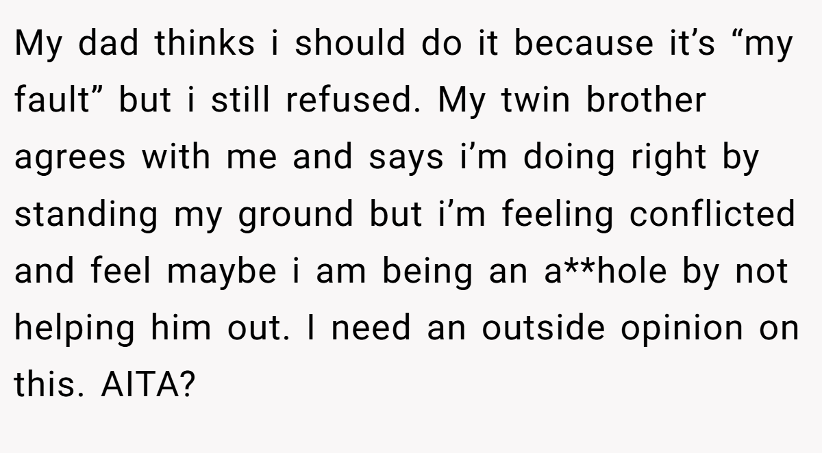 My dad thinks i should do it because it’s “my fault” but i still refused. My twin brother agrees with me and says i’m doing right by standing my ground but i’m feeling conflicted and feel maybe i am being an a**hole by not helping him out. I need an outside opinion on this. AITA?