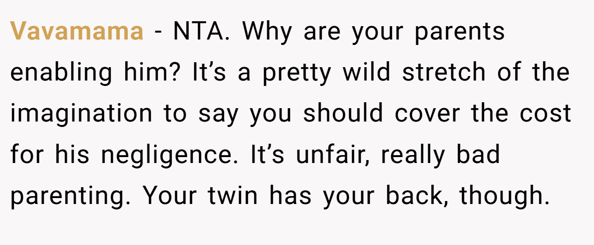 Vavamama - NTA. Why are your parents enabling him? It’s a pretty wild stretch of the imagination to say you should cover the cost for his negligence. It’s unfair, really bad parenting. Your twin has your back, though.