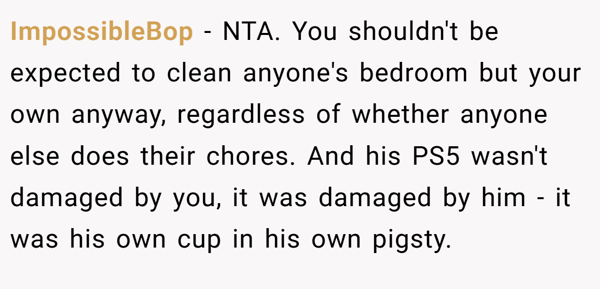 ImpossibleBop - NTA. You shouldn't be expected to clean anyone's bedroom but your own anyway, regardless of whether anyone else does their chores. And his PS5 wasn't damaged by you, it was damaged by him - it was his own cup in his own pigsty.