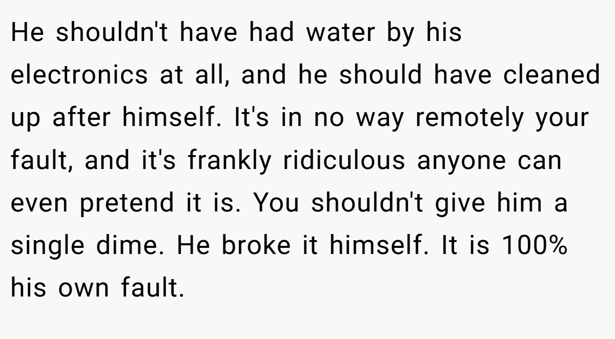 He shouldn't have had water by his electronics at all, and he should have cleaned up after himself. It's in no way remotely your fault, and it's frankly ridiculous anyone can even pretend it is. You shouldn't give him a single dime. He broke it himself. It is 100% his own fault.