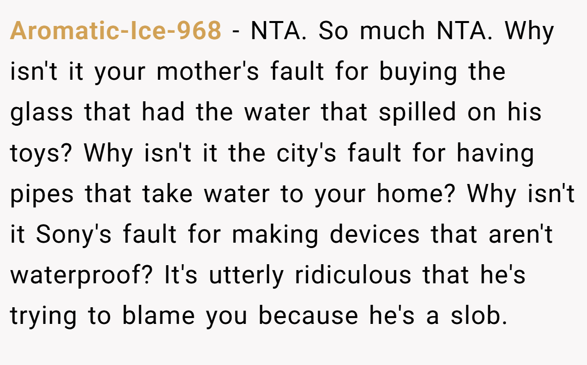 Aromatic-Ice-968 - NTA. So much NTA. Why isn't it your mother's fault for buying the glass that had the water that spilled on his toys? Why isn't it the city's fault for having pipes that take water to your home? Why isn't it Sony's fault for making devices that aren't waterproof? It's utterly ridiculous that he's trying to blame you because he's a slob.