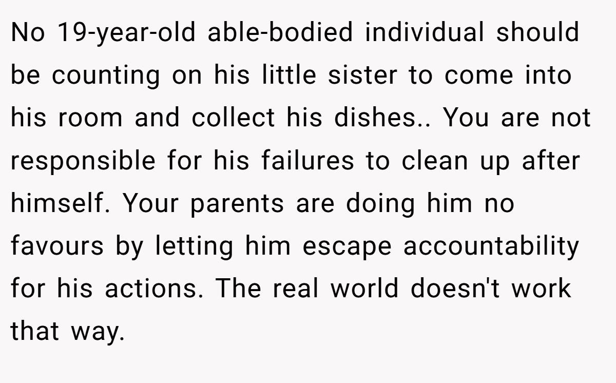 No 19-year-old able-bodied individual should be counting on his little sister to come into his room and collect his dishes.. You are not responsible for his failures to clean up after himself. Your parents are doing him no favours by letting him escape accountability for his actions. The real world doesn't work that way.