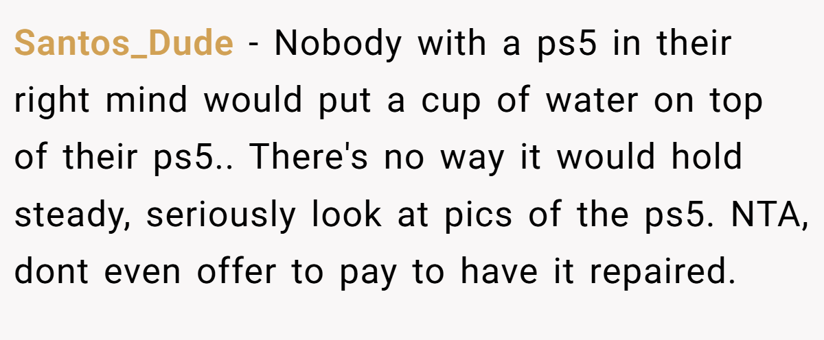 Santos_Dude - Nobody with a ps5 in their right mind would put a cup of water on top of their ps5.. There's no way it would hold steady, seriously look at pics of the ps5. NTA, dont even offer to pay to have it repaired.