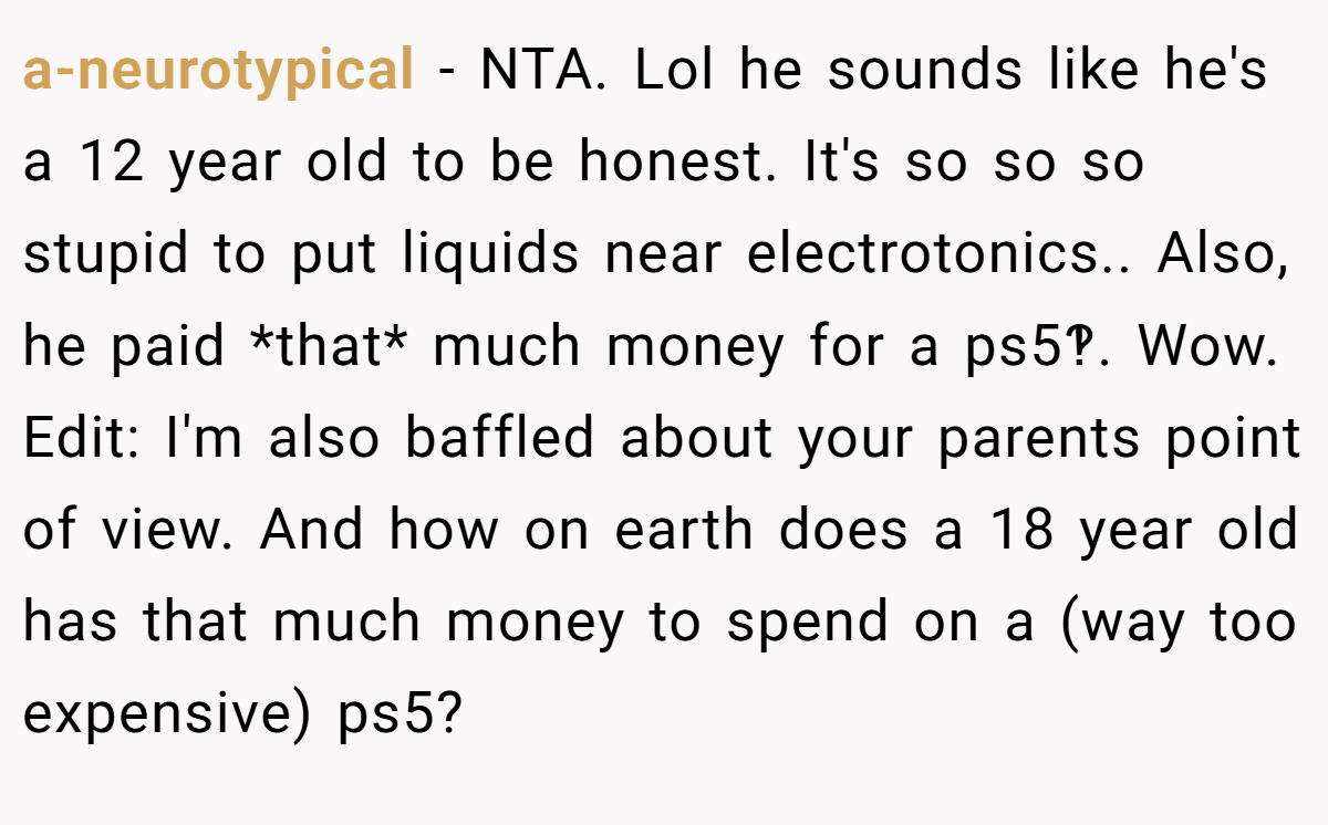 a-neurotypical - NTA. Lol he sounds like he's a 12 year old to be honest. It's so so so stupid to put liquids near electrotonics.. Also, he paid *that* much money for a ps5‽. Wow. Edit: I'm also baffled about your parents point of view. And how on earth does a 18 year old has that much money to spend on a (way too expensive) ps5?