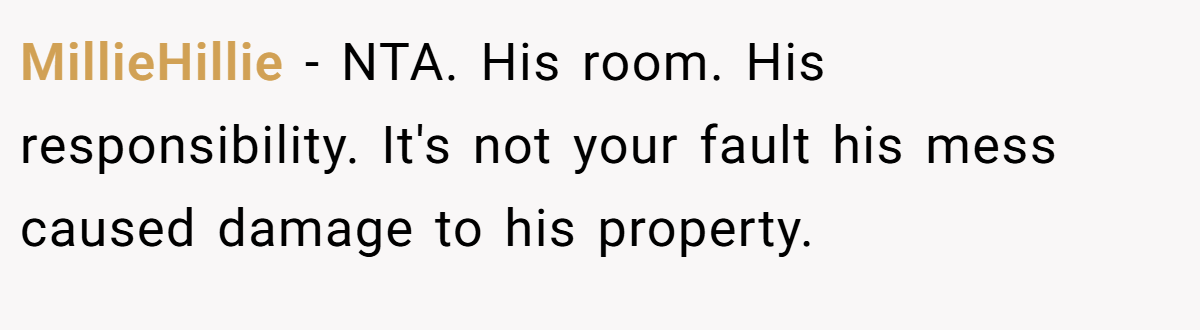 MillieHillie - NTA. His room. His responsibility. It's not your fault his mess caused damage to his property.