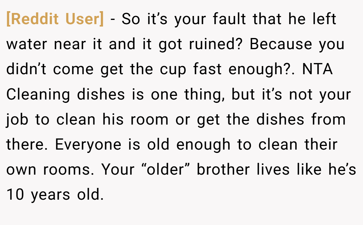 [Reddit User] - So it’s your fault that he left water near it and it got ruined? Because you didn’t come get the cup fast enough?. NTA Cleaning dishes is one thing, but it’s not your job to clean his room or get the dishes from there. Everyone is old enough to clean their own rooms. Your “older” brother lives like he’s 10 years old.
