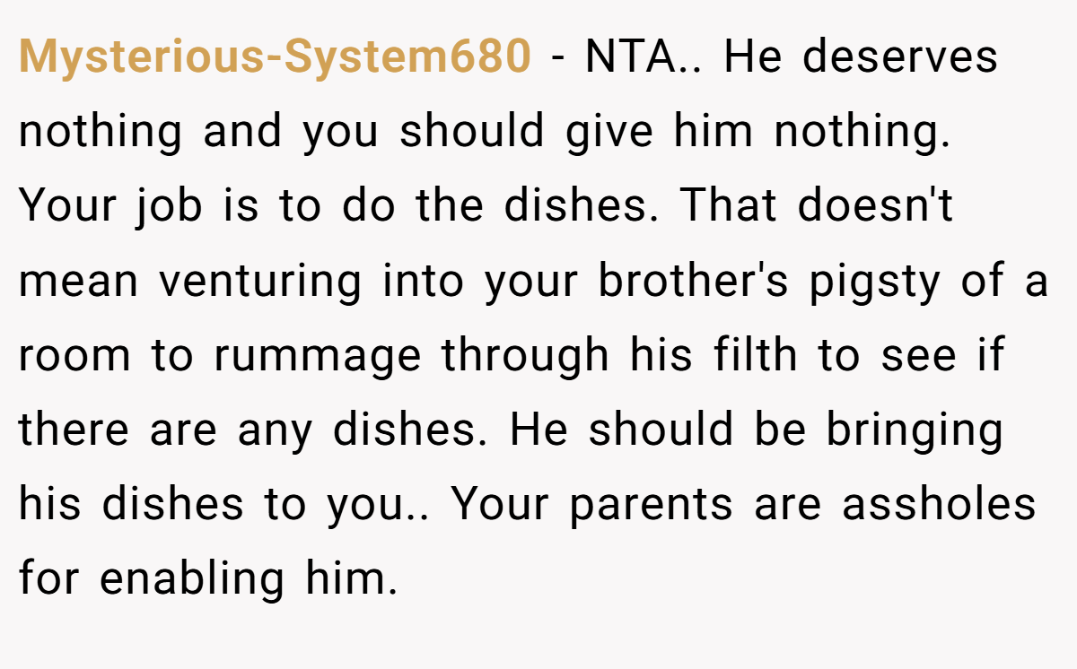 Mysterious-System680 - NTA.. He deserves nothing and you should give him nothing. Your job is to do the dishes. That doesn't mean venturing into your brother's pigsty of a room to rummage through his filth to see if there are any dishes. He should be bringing his dishes to you.. Your parents are assholes for enabling him.
