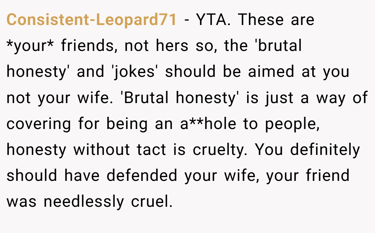 Consistent-Leopard71 − YTA. These are *your* friends, not hers so, the 'brutal honesty' and 'jokes' should be aimed at you not your wife. 'Brutal honesty' is just a way of covering for being an a**hole to people, honesty without tact is cruelty. You definitely should have defended your wife, your friend was needlessly cruel.