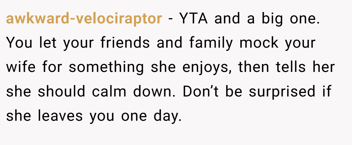 awkward-velociraptor − YTA and a big one. You let your friends and family mock your wife for something she enjoys, then tells her she should calm down. Don’t be surprised if she leaves you one day.