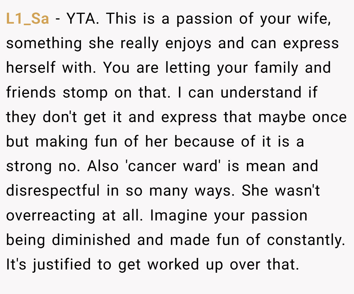 L1_Sa − YTA. This is a passion of your wife, something she really enjoys and can express herself with. You are letting your family and friends stomp on that. I can understand if they don't get it and express that maybe once but making fun of her because of it is a strong no. Also 'cancer ward' is mean and disrespectful in so many ways. She wasn't overreacting at all. Imagine your passion being diminished and made fun of constantly. It's justified to get worked up over that.