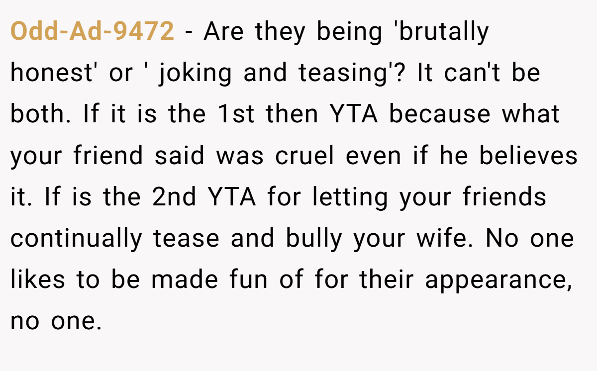 Odd-Ad-9472 − Are they being 'brutally honest' or ' joking and teasing'? It can't be both. If it is the 1st then YTA because what your friend said was cruel even if he believes it. If is the 2nd YTA for letting your friends continually tease and bully your wife. No one likes to be made fun of for their appearance, no one.