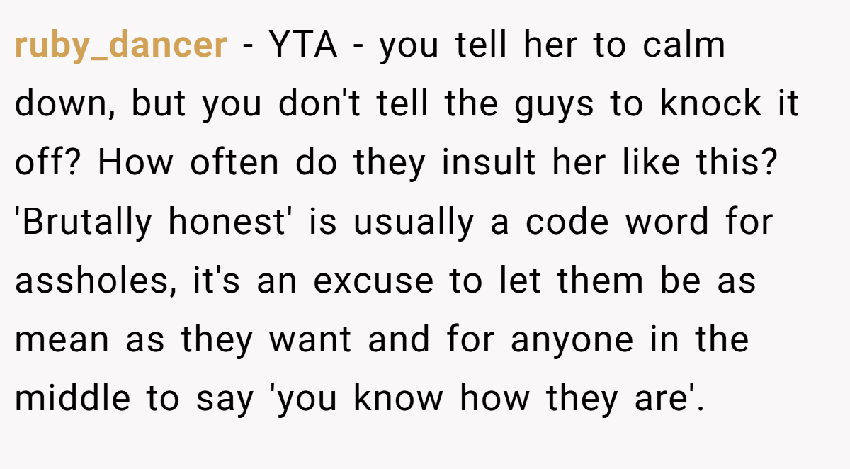 ruby_dancer − YTA - you tell her to calm down, but you don't tell the guys to knock it off? How often do they insult her like this? 'Brutally honest' is usually a code word for assholes, it's an excuse to let them be as mean as they want and for anyone in the middle to say 'you know how they are'.