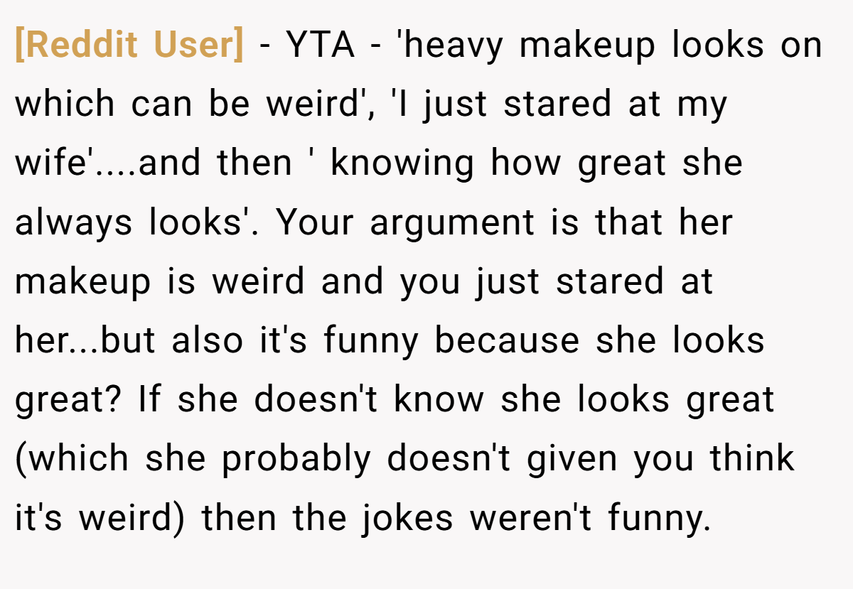 [Reddit User] − YTA - 'heavy makeup looks on which can be weird', 'I just stared at my wife'....and then ' knowing how great she always looks'. Your argument is that her makeup is weird and you just stared at her...but also it's funny because she looks great? If she doesn't know she looks great (which she probably doesn't given you think it's weird) then the jokes weren't funny.