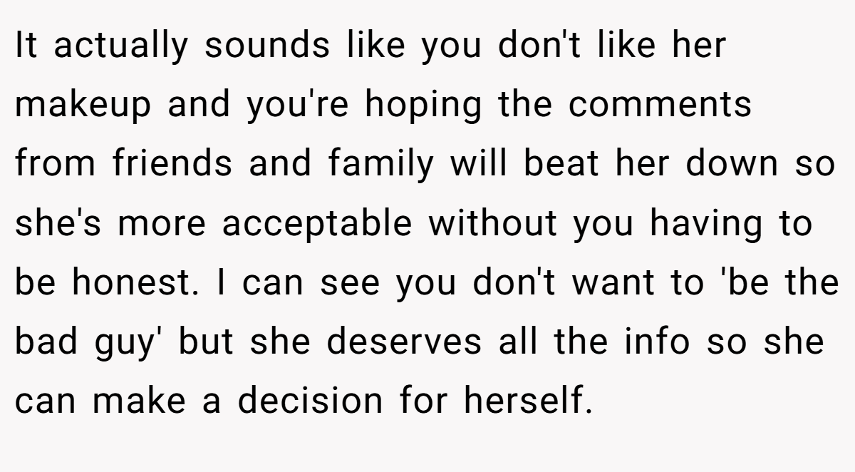 It actually sounds like you don't like her makeup and you're hoping the comments from friends and family will beat her down so she's more acceptable without you having to be honest. I can see you don't want to 'be the bad guy' but she deserves all the info so she can make a decision for herself.