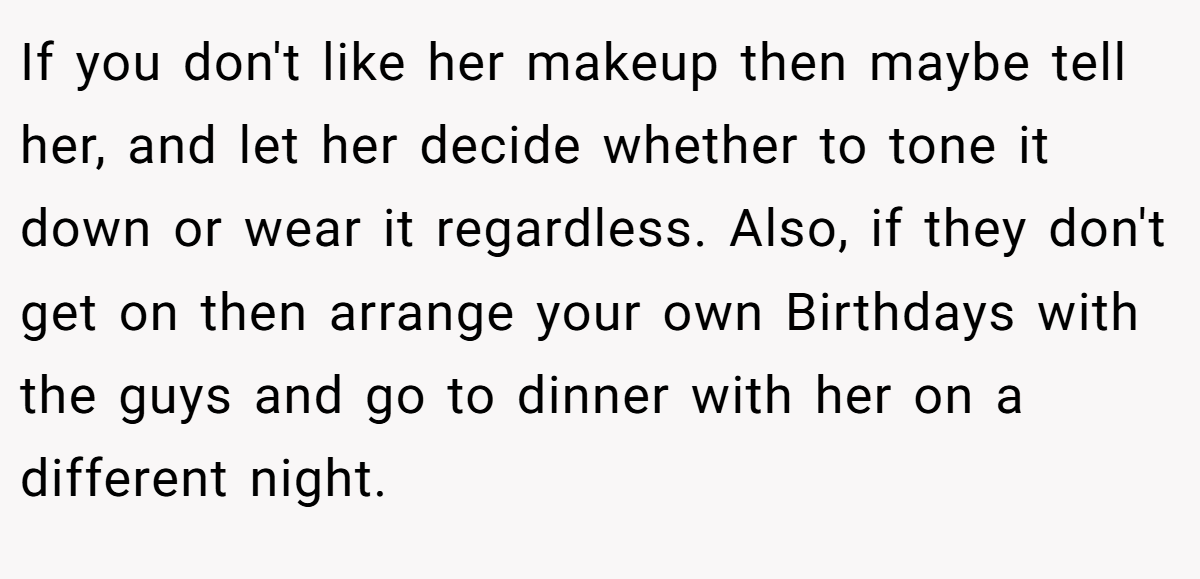 If you don't like her makeup then maybe tell her, and let her decide whether to tone it down or wear it regardless. Also, if they don't get on then arrange your own Birthdays with the guys and go to dinner with her on a different night.