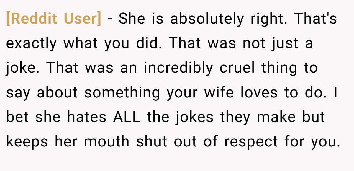 [Reddit User] − She is absolutely right. That's exactly what you did. That was not just a joke. That was an incredibly cruel thing to say about something your wife loves to do. I bet she hates ALL the jokes they make but keeps her mouth shut out of respect for you.