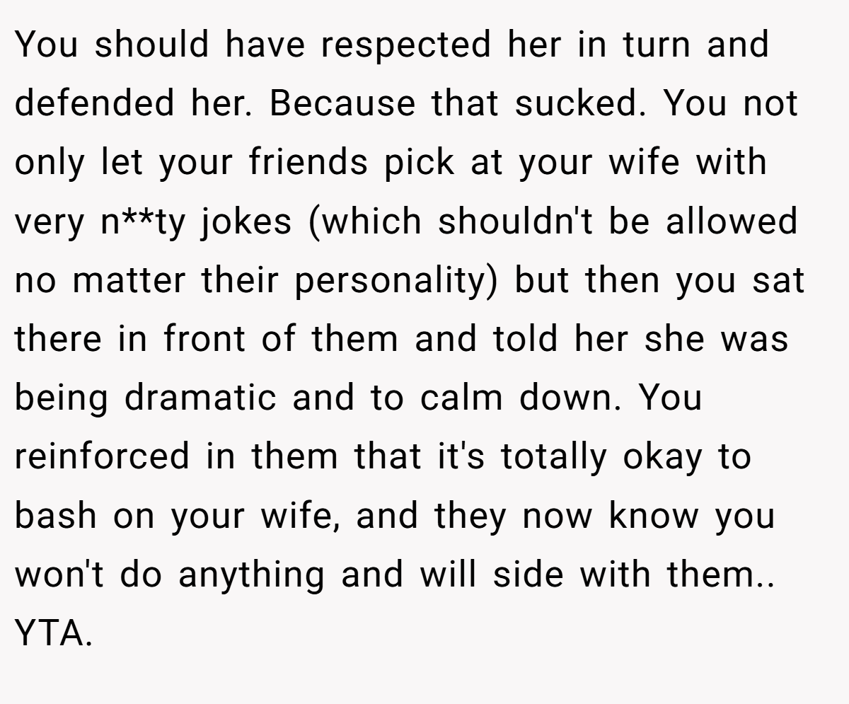 You should have respected her in turn and defended her. Because that sucked. You not only let your friends pick at your wife with very n**ty jokes (which shouldn't be allowed no matter their personality) but then you sat there in front of them and told her she was being dramatic and to calm down. You reinforced in them that it's totally okay to bash on your wife, and they now know you won't do anything and will side with them.. YTA.