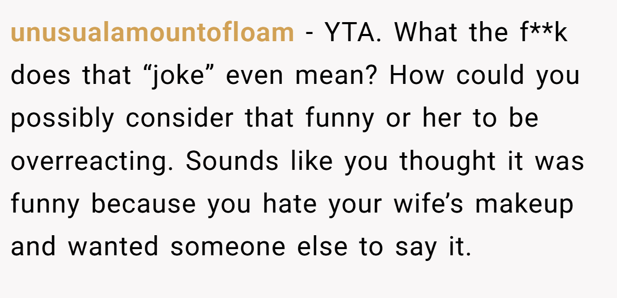 unusualamountofloam − YTA. What the f**k does that “joke” even mean? How could you possibly consider that funny or her to be overreacting. Sounds like you thought it was funny because you hate your wife’s makeup and wanted someone else to say it.