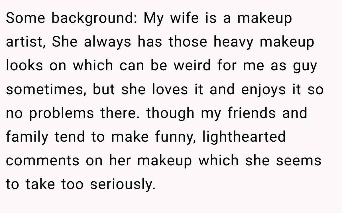 Some background: My wife is a makeup artist, She always has those heavy makeup looks on which can be weird for me as guy sometimes, but she loves it and enjoys it so no problems there. though my friends and family tend to make funny, lighthearted comments on her makeup which she seems to take too seriously.