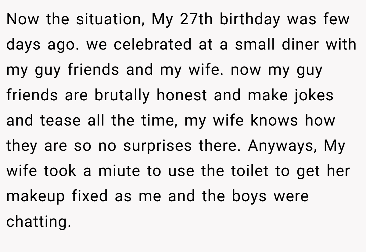 Now the situation, My 27th birthday was few days ago. we celebrated at a small diner with my guy friends and my wife. now my guy friends are brutally honest and make jokes and tease all the time, my wife knows how they are so no surprises there. Anyways, My wife took a miute to use the toilet to get her makeup fixed as me and the boys were chatting.