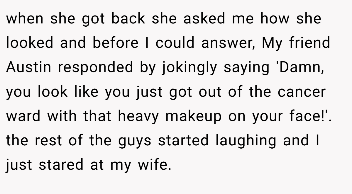 when she got back she asked me how she looked and before I could answer, My friend Austin responded by jokingly saying 'Damn, you look like you just got out of the cancer ward with that heavy makeup on your face!'. the rest of the guys started laughing and I just stared at my wife.