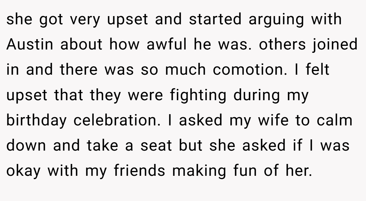 she got very upset and started arguing with Austin about how awful he was. others joined in and there was so much comotion. I felt upset that they were fighting during my birthday celebration. I asked my wife to calm down and take a seat but she asked if I was okay with my friends making fun of her.