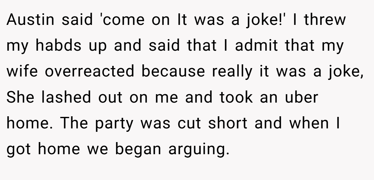 Austin said 'come on It was a joke!' I threw my habds up and said that I admit that my wife overreacted because really it was a joke, She lashed out on me and took an uber home. The party was cut short and when I got home we began arguing.