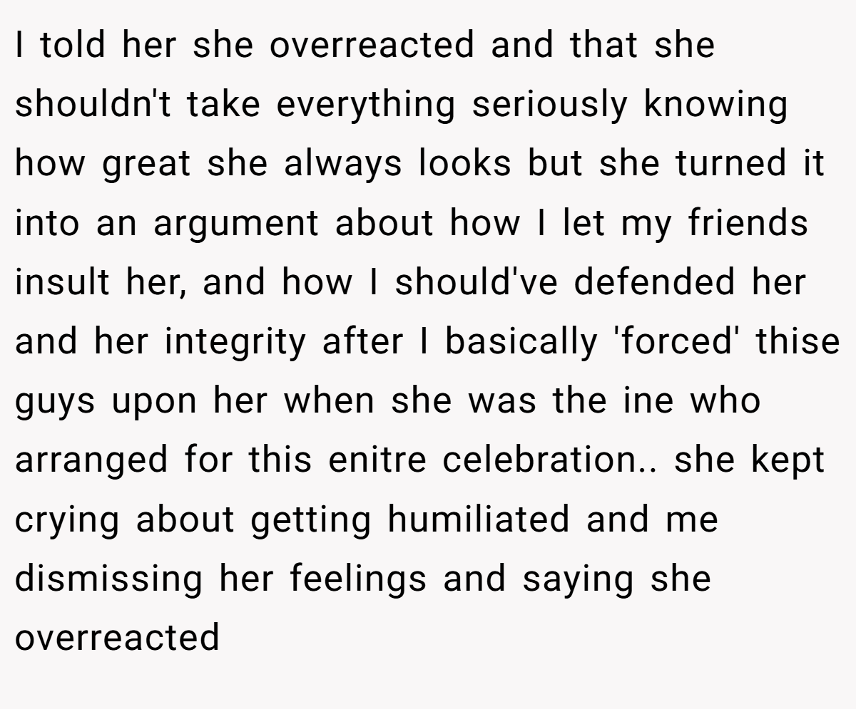 I told her she overreacted and that she shouldn't take everything seriously knowing how great she always looks but she turned it into an argument about how I let my friends insult her, and how I should've defended her and her integrity after I basically 'forced' thise guys upon her when she was the ine who arranged for this enitre celebration.. she kept crying about getting humiliated and me dismissing her feelings and saying she overreacted