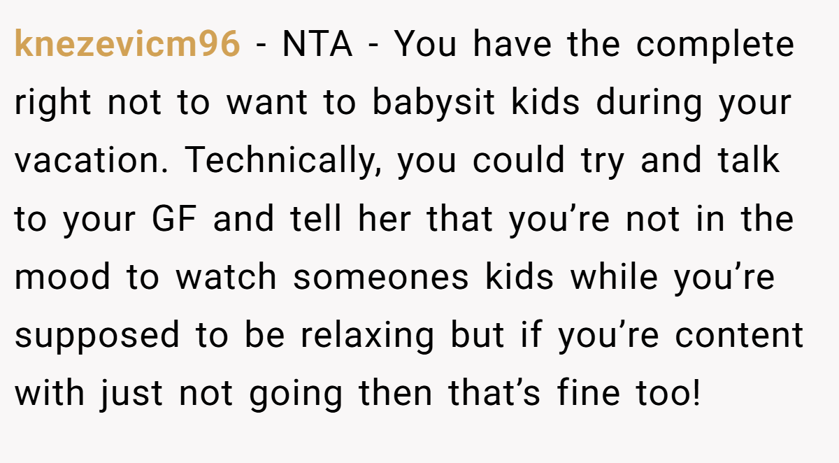 knezevicm96 − NTA - You have the complete right not to want to babysit kids during your vacation. Technically, you could try and talk to your GF and tell her that you’re not in the mood to watch someones kids while you’re supposed to be relaxing but if you’re content with just not going then that’s fine too!