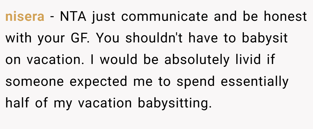 nisera − NTA just communicate and be honest with your GF. You shouldn't have to babysit on vacation. I would be absolutely livid if someone expected me to spend essentially half of my vacation babysitting.