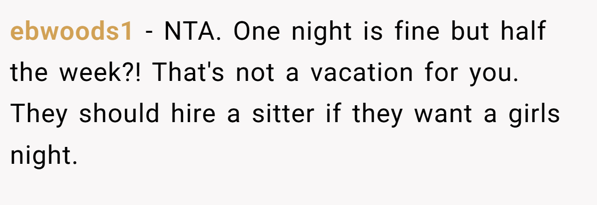 ebwoods1 − NTA. One night is fine but half the week?! That's not a vacation for you. They should hire a sitter if they want a girls night.