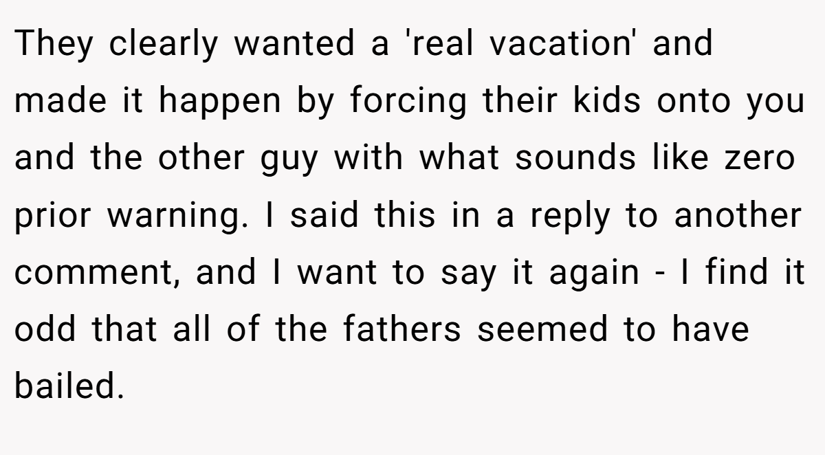 They clearly wanted a 'real vacation' and made it happen by forcing their kids onto you and the other guy with what sounds like zero prior warning. I said this in a reply to another comment, and I want to say it again - I find it odd that all of the fathers seemed to have bailed.