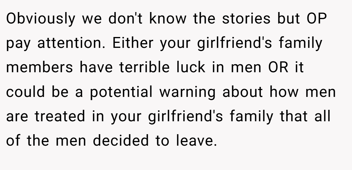 Obviously we don't know the stories but OP pay attention. Either your girlfriend's family members have terrible luck in men OR it could be a potential warning about how men are treated in your girlfriend's family that all of the men decided to leave.
