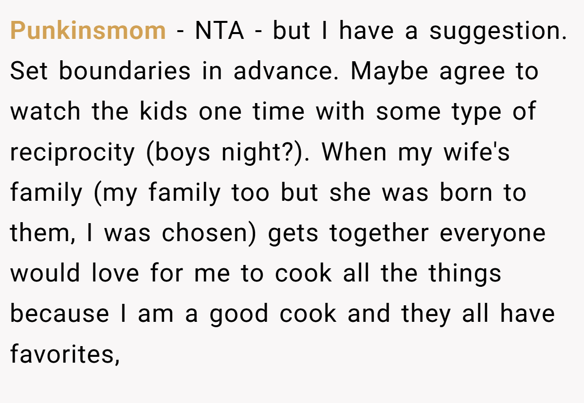 Punkinsmom − NTA - but I have a suggestion. Set boundaries in advance. Maybe agree to watch the kids one time with some type of reciprocity (boys night?). When my wife's family (my family too but she was born to them, I was chosen) gets together everyone would love for me to cook all the things because I am a good cook and they all have favorites,