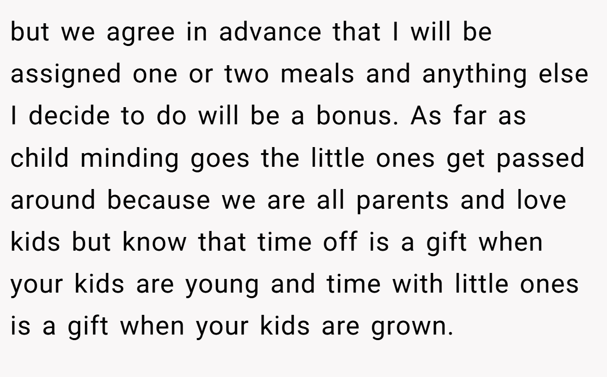 but we agree in advance that I will be assigned one or two meals and anything else I decide to do will be a bonus. As far as child minding goes the little ones get passed around because we are all parents and love kids but know that time off is a gift when your kids are young and time with little ones is a gift when your kids are grown.