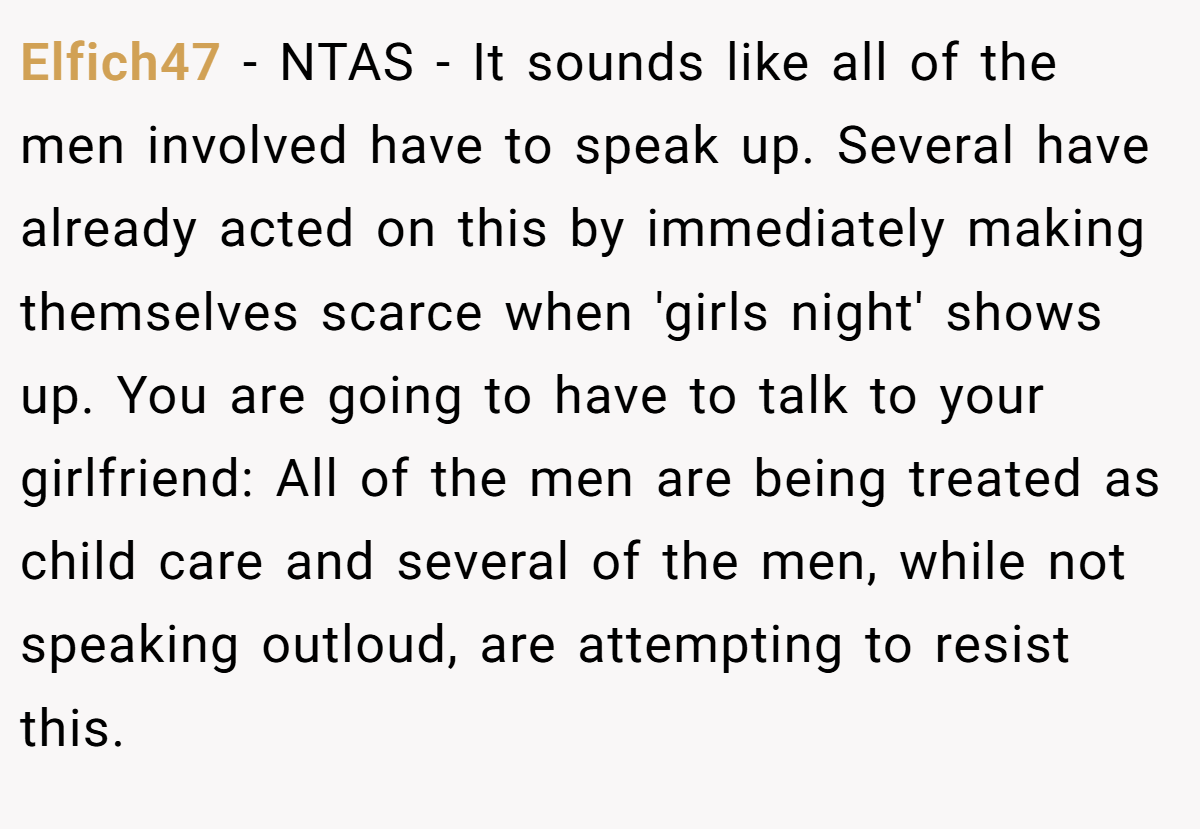 Elfich47 − NTAS - It sounds like all of the men involved have to speak up. Several have already acted on this by immediately making themselves scarce when 'girls night' shows up. You are going to have to talk to your girlfriend: All of the men are being treated as child care and several of the men, while not speaking outloud, are attempting to resist this.