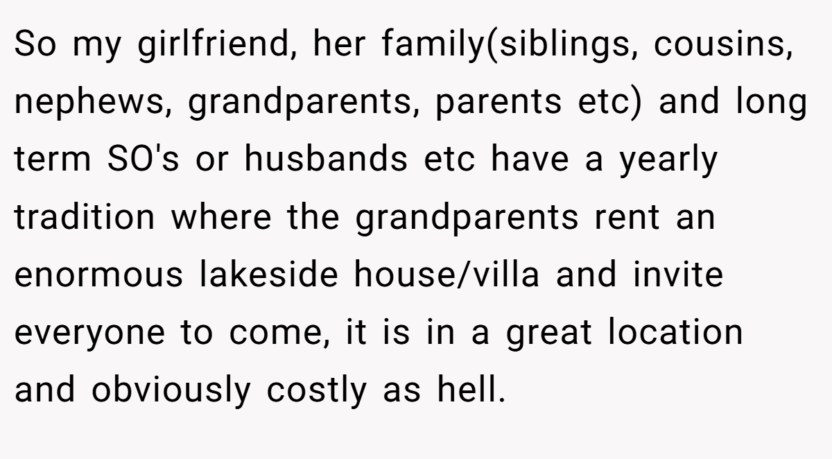 So my girlfriend, her family(siblings, cousins, nephews, grandparents, parents etc) and long term SO's or husbands etc have a yearly tradition where the grandparents rent an enormous lakeside house/villa and invite everyone to come, it is in a great location and obviously costly as hell.