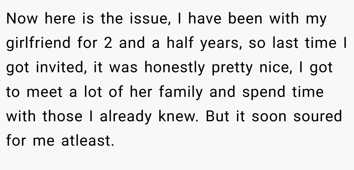 Now here is the issue, I have been with my girlfriend for 2 and a half years, so last time I got invited, it was honestly pretty nice, I got to meet a lot of her family and spend time with those I already knew. But it soon soured for me atleast.
