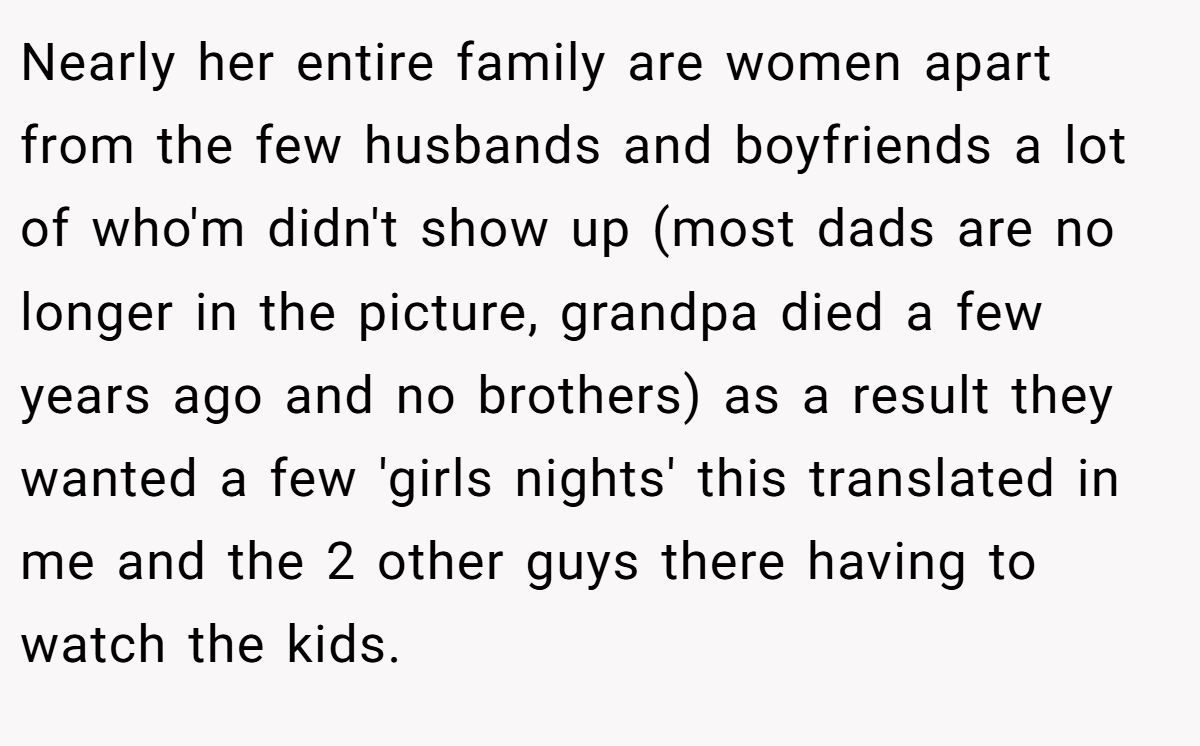 Nearly her entire family are women apart from the few husbands and boyfriends a lot of who'm didn't show up (most dads are no longer in the picture, grandpa died a few years ago and no brothers) as a result they wanted a few 'girls nights' this translated in me and the 2 other guys there having to watch the kids.