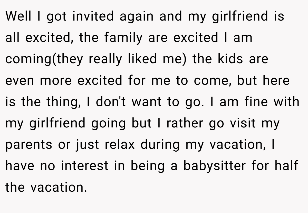 Well I got invited again and my girlfriend is all excited, the family are excited I am coming(they really liked me) the kids are even more excited for me to come, but here is the thing, I don't want to go. I am fine with my girlfriend going but I rather go visit my parents or just relax during my vacation, I have no interest in being a babysitter for half the vacation.