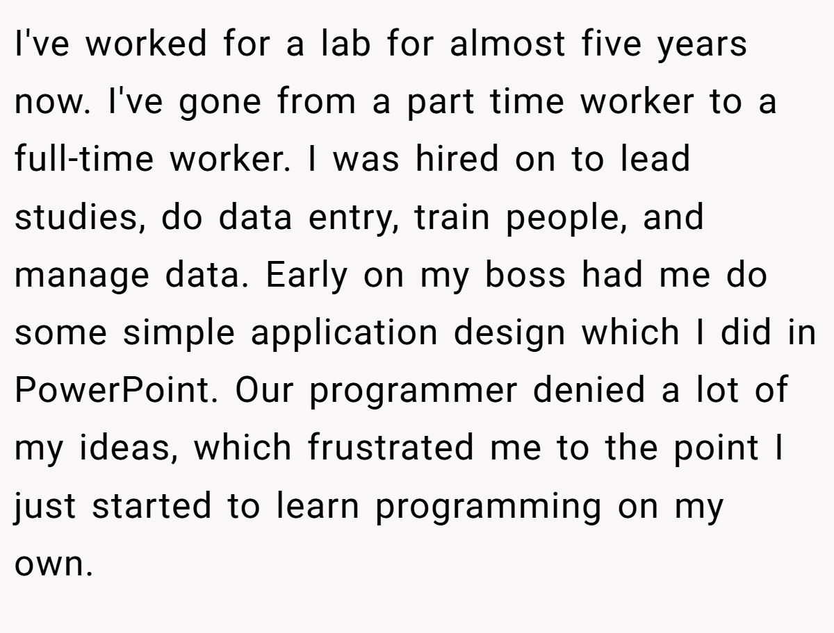 I've worked for a lab for almost five years now. I've gone from a part time worker to a full-time worker. I was hired on to lead studies, do data entry, train people, and manage data. Early on my boss had me do some simple application design which I did in PowerPoint. Our programmer denied a lot of my ideas, which frustrated me to the point I just started to learn programming on my own.