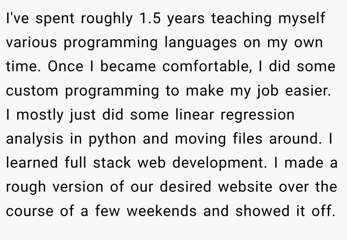 I've spent roughly 1.5 years teaching myself various programming languages on my own time. Once I became comfortable, I did some custom programming to make my job easier. I mostly just did some linear regression analysis in python and moving files around. I learned full stack web development. I made a rough version of our desired website over the course of a few weekends and showed it off.