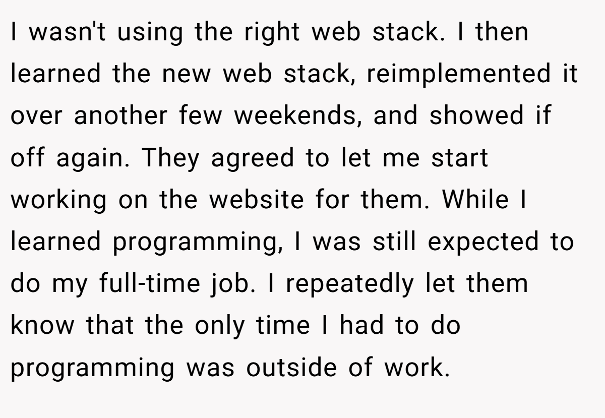 I wasn't using the right web stack. I then learned the new web stack, reimplemented it over another few weekends, and showed if off again. They agreed to let me start working on the website for them. While I learned programming, I was still expected to do my full-time job. I repeatedly let them know that the only time I had to do programming was outside of work.