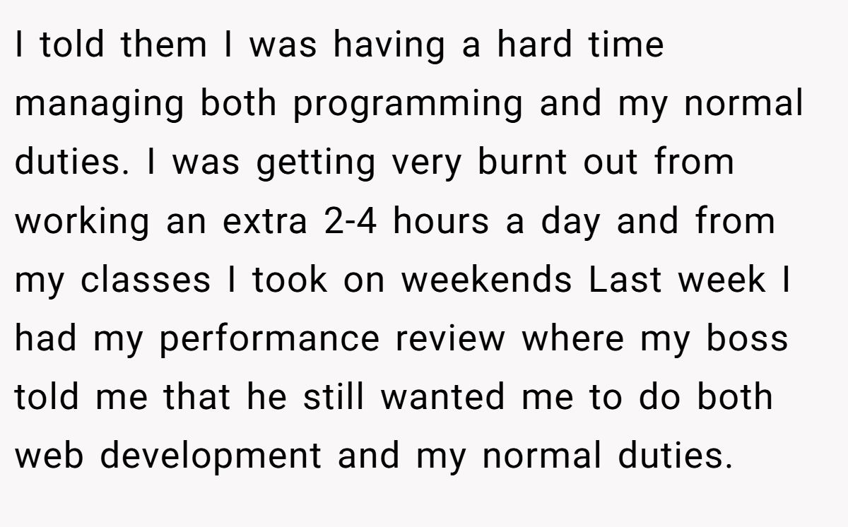 I told them I was having a hard time managing both programming and my normal duties. I was getting very burnt out from working an extra 2-4 hours a day and from my classes I took on weekends Last week I had my performance review where my boss told me that he still wanted me to do both web development and my normal duties.