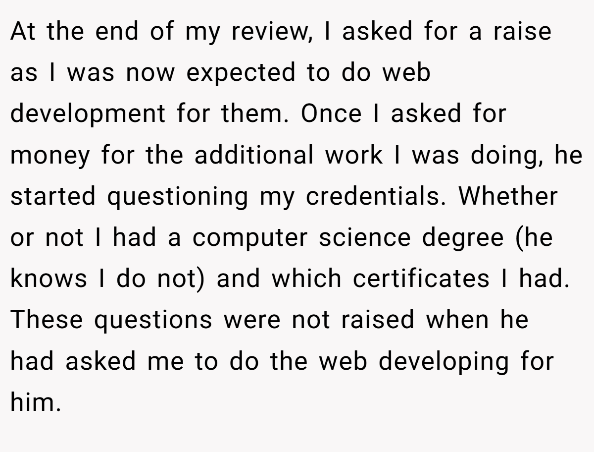 At the end of my review, I asked for a raise as I was now expected to do web development for them. Once I asked for money for the additional work I was doing, he started questioning my credentials. Whether or not I had a computer science degree (he knows I do not) and which certificates I had. These questions were not raised when he had asked me to do the web developing for him.